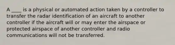 A ____ is a physical or automated action taken by a controller to transfer the radar identification of an aircraft to another controller if the aircraft will or may enter the airspace or protected airspace of another controller and radio communications will not be transferred.