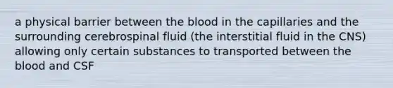 a physical barrier between the blood in the capillaries and the surrounding cerebrospinal fluid (the interstitial fluid in the CNS) ​allowing only certain substances to transported between the blood and CSF​