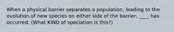 When a physical barrier separates a population, leading to the evolution of new species on either side of the barrier, ____ has occurred. (What KIND of speciation is this?)