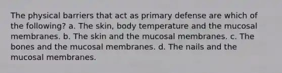 The physical barriers that act as primary defense are which of the following? a. The skin, body temperature and the mucosal membranes. b. The skin and the mucosal membranes. c. The bones and the mucosal membranes. d. The nails and the mucosal membranes.