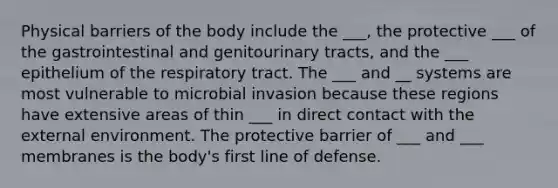 Physical barriers of the body include the ___, the protective ___ of the gastrointestinal and genitourinary tracts, and the ___ epithelium of the respiratory tract. The ___ and __ systems are most vulnerable to microbial invasion because these regions have extensive areas of thin ___ in direct contact with the external environment. The protective barrier of ___ and ___ membranes is the body's first line of defense.