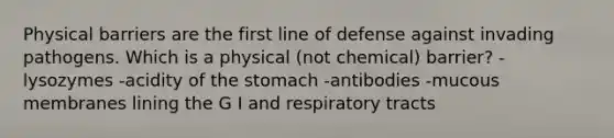 Physical barriers are the first line of defense against invading pathogens. Which is a physical (not chemical) barrier? -lysozymes -acidity of the stomach -antibodies -mucous membranes lining the G I and respiratory tracts