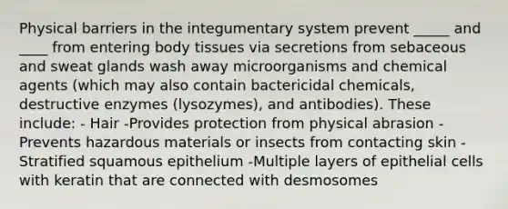 Physical barriers in the integumentary system prevent _____ and ____ from entering body tissues via secretions from sebaceous and sweat glands wash away microorganisms and chemical agents (which may also contain bactericidal chemicals, destructive enzymes (lysozymes), and antibodies). These include: - Hair -Provides protection from physical abrasion -Prevents hazardous materials or insects from contacting skin - Stratified squamous epithelium -Multiple layers of epithelial cells with keratin that are connected with desmosomes