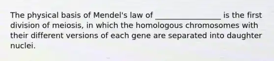 The physical basis of Mendel's law of _________________ is the first division of meiosis, in which the homologous chromosomes with their different versions of each gene are separated into daughter nuclei.