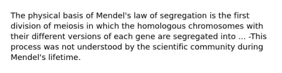 The physical basis of Mendel's law of segregation is the first division of meiosis in which the homologous chromosomes with their different versions of each gene are segregated into ... -This process was not understood by the scientific community during Mendel's lifetime.