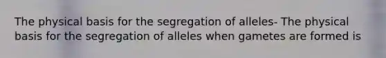 The physical basis for the segregation of alleles- The physical basis for the segregation of alleles when gametes are formed is