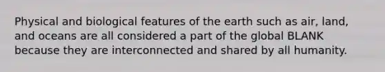 Physical and biological features of the earth such as air, land, and oceans are all considered a part of the global BLANK because they are interconnected and shared by all humanity.