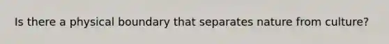 Is there a physical boundary that separates nature from culture?