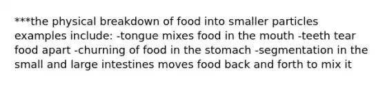 ***the physical breakdown of food into smaller particles examples include: -tongue mixes food in the mouth -teeth tear food apart -churning of food in the stomach -segmentation in the small and large intestines moves food back and forth to mix it