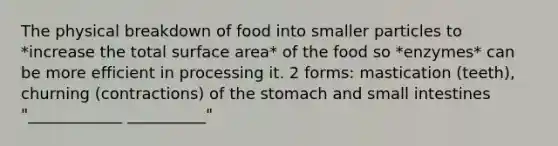 The physical breakdown of food into smaller particles to *increase the total surface area* of the food so *enzymes* can be more efficient in processing it. 2 forms: mastication (teeth), churning (contractions) of the stomach and small intestines "____________ __________"