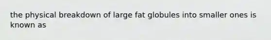 the physical breakdown of large fat globules into smaller ones is known as