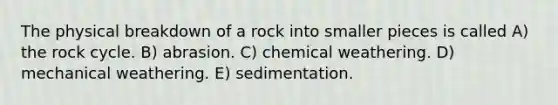 The physical breakdown of a rock into smaller pieces is called A) the rock cycle. B) abrasion. C) chemical weathering. D) mechanical weathering. E) sedimentation.