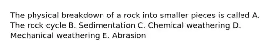 The physical breakdown of a rock into smaller pieces is called A. The rock cycle B. Sedimentation C. Chemical weathering D. Mechanical weathering E. Abrasion