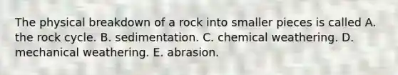 The physical breakdown of a rock into smaller pieces is called A. the rock cycle. B. sedimentation. C. chemical weathering. D. mechanical weathering. E. abrasion.