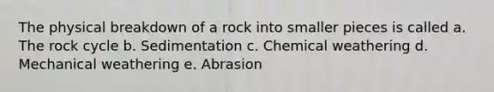 The physical breakdown of a rock into smaller pieces is called a. The rock cycle b. Sedimentation c. Chemical weathering d. Mechanical weathering e. Abrasion