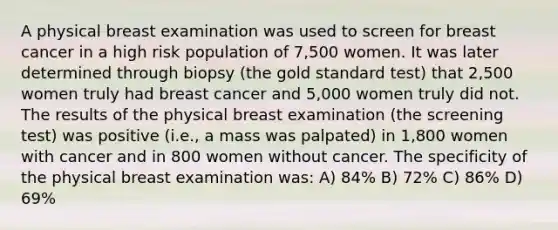 A physical breast examination was used to screen for breast cancer in a high risk population of 7,500 women. It was later determined through biopsy (the gold standard test) that 2,500 women truly had breast cancer and 5,000 women truly did not. The results of the physical breast examination (the screening test) was positive (i.e., a mass was palpated) in 1,800 women with cancer and in 800 women without cancer. The specificity of the physical breast examination was: A) 84% B) 72% C) 86% D) 69%