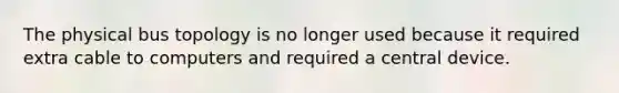 The physical bus topology is no longer used because it required extra cable to computers and required a central device.