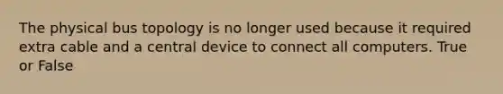 The physical bus topology is no longer used because it required extra cable and a central device to connect all computers. True or False