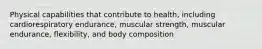 Physical capabilities that contribute to health, including cardiorespiratory endurance, muscular strength, muscular endurance, flexibility, and body composition