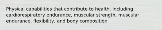 Physical capabilities that contribute to health, including cardiorespiratory endurance, muscular strength, muscular endurance, flexibility, and body composition