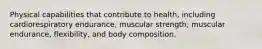 Physical capabilities that contribute to health, including cardiorespiratory endurance, muscular strength, muscular endurance, flexibility, and body composition.