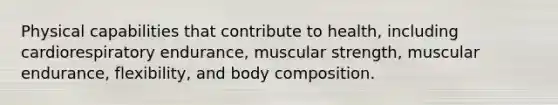 Physical capabilities that contribute to health, including cardiorespiratory endurance, muscular strength, muscular endurance, flexibility, and body composition.