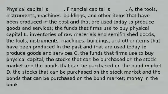 Physical capital is​ ______. Financial capital is​ ______. A. the​ tools, instruments,​ machines, buildings, and other items that have been produced in the past and that are used today to produce goods and​ services; the funds that firms use to buy physical capital B. inventories of raw materials and semifinished​ goods; the​ tools, instruments,​ machines, buildings, and other items that have been produced in the past and that are used today to produce goods and services C. the funds that firms use to buy physical​ capital; the stocks that can be purchased on the stock market and the bonds that can be purchased on the bond market D. the stocks that can be purchased on the stock market and the bonds that can be purchased on the bond​ market; money in the bank