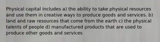 Physical capital includes a) the ability to take physical resources and use them in creative ways to produce goods and services. b) land and raw resources that come from the earth c) the physical talents of people d) manufactured products that are used to produce other goods and services