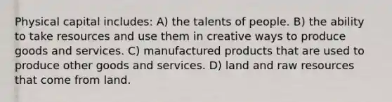 Physical capital includes: A) the talents of people. B) the ability to take resources and use them in creative ways to produce goods and services. C) manufactured products that are used to produce other goods and services. D) land and raw resources that come from land.