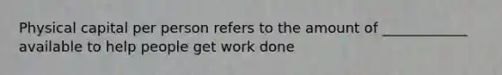 Physical capital per person refers to the amount of ____________ available to help people get work done