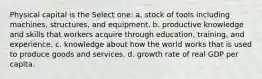 Physical capital is the Select one: a. stock of tools including machines, structures, and equipment. b. productive knowledge and skills that workers acquire through education, training, and experience. c. knowledge about how the world works that is used to produce goods and services. d. growth rate of real GDP per capita.