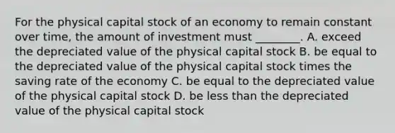 For the physical capital stock of an economy to remain constant over time, the amount of investment must ________. A. exceed the depreciated value of the physical capital stock B. be equal to the depreciated value of the physical capital stock times the saving rate of the economy C. be equal to the depreciated value of the physical capital stock D. be less than the depreciated value of the physical capital stock