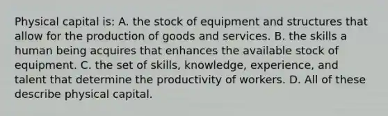 Physical capital is: A. the stock of equipment and structures that allow for the production of goods and services. B. the skills a human being acquires that enhances the available stock of equipment. C. the set of skills, knowledge, experience, and talent that determine the productivity of workers. D. All of these describe physical capital.