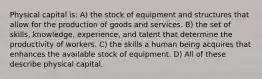 Physical capital is: A) the stock of equipment and structures that allow for the production of goods and services. B) the set of skills, knowledge, experience, and talent that determine the productivity of workers. C) the skills a human being acquires that enhances the available stock of equipment. D) All of these describe physical capital.