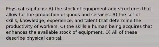 Physical capital is: A) the stock of equipment and structures that allow for the production of goods and services. B) the set of skills, knowledge, experience, and talent that determine the productivity of workers. C) the skills a human being acquires that enhances the available stock of equipment. D) All of these describe physical capital.