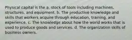 Physical capital is the a. stock of tools including machines, structures, and equipment. b. The productive knowledge and skills that workers acquire through education, training, and experience. c. The knowledge about how the world works that is used to produce goods and services. d. The organization skills of business owners.