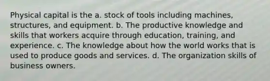 Physical capital is the a. stock of tools including machines, structures, and equipment. b. The productive knowledge and skills that workers acquire through education, training, and experience. c. The knowledge about how the world works that is used to produce goods and services. d. The organization skills of business owners.