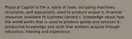 Physical Capital is the a. stock of tools, including machines, structures, and equipment, used to produce output b. financial resources available to business owners c. knowledge about how the world works that is used to produce goods and services d. productive knowledge and skills that workers acquire through education, training and experience