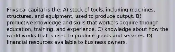 Physical capital is the: A) stock of tools, including machines, structures, and equipment, used to produce output. B) productive knowledge and skills that workers acquire through education, training, and experience. C) knowledge about how the world works that is used to produce goods and services. D) financial resources available to business owners.