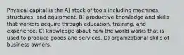 Physical capital is the A) stock of tools including machines, structures, and equipment. B) productive knowledge and skills that workers acquire through education, training, and experience. C) knowledge about how the world works that is used to produce goods and services. D) organizational skills of business owners.