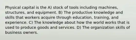 Physical capital is the A) stock of tools including machines, structures, and equipment. B) The productive knowledge and skills that workers acquire through education, training, and experience. C) The knowledge about how the world works that is used to produce goods and services. D) The organization skills of business owners.