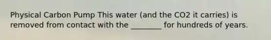 Physical Carbon Pump This water (and the CO2 it carries) is removed from contact with the ________ for hundreds of years.