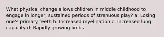 What physical change allows children in middle childhood to engage in longer, sustained periods of strenuous play? a: Losing one's primary teeth b: Increased myelination c: Increased lung capacity d: Rapidly growing limbs