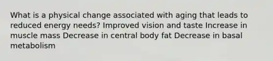 What is a physical change associated with aging that leads to reduced energy needs? Improved vision and taste Increase in muscle mass Decrease in central body fat Decrease in basal metabolism