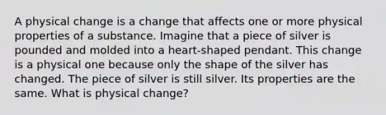 A physical change is a change that affects one or more physical properties of a substance. Imagine that a piece of silver is pounded and molded into a heart-shaped pendant. This change is a physical one because only the shape of the silver has changed. The piece of silver is still silver. Its properties are the same. What is physical change?