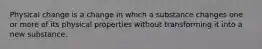 Physical change is a change in which a substance changes one or more of its physical properties without transforming it into a new substance.