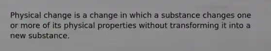 Physical change is a change in which a substance changes one or more of its physical properties without transforming it into a new substance.