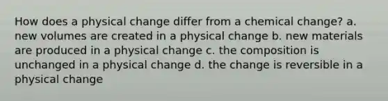 How does a physical change differ from a chemical change? a. new volumes are created in a physical change b. new materials are produced in a physical change c. the composition is unchanged in a physical change d. the change is reversible in a physical change