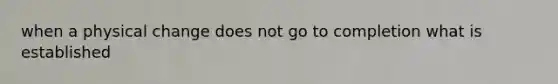when a physical change does not go to completion what is established