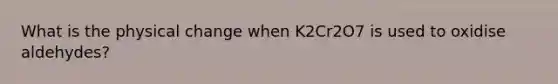 What is the physical change when K2Cr2O7 is used to oxidise aldehydes?